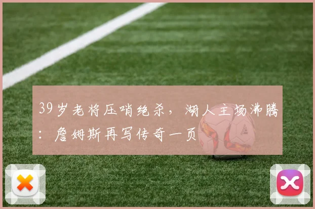 39岁老将压哨绝杀，湖人主场沸腾：詹姆斯再写传奇一页