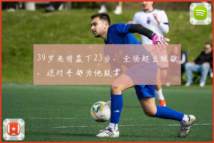 39岁老将轰下23分，全场起立致敬，连对手都为他鼓掌
